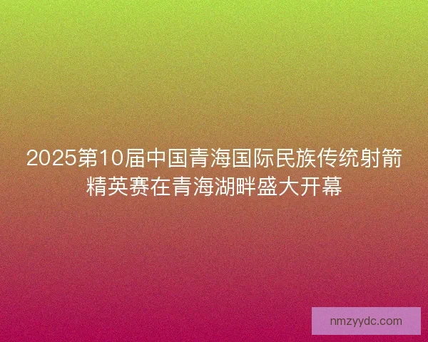 2025第10届中国青海国际民族传统射箭精英赛在青海湖畔盛大开幕