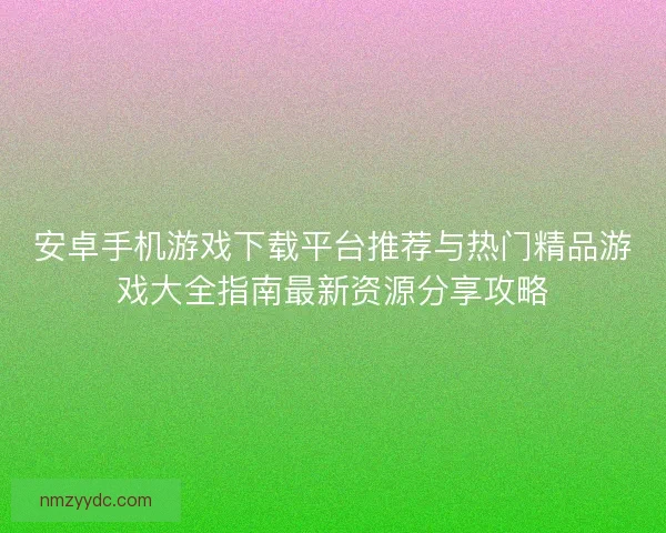 安卓手机游戏下载平台推荐与热门精品游戏大全指南最新资源分享攻略