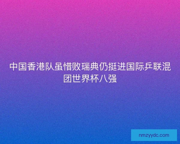 中国香港队虽惜败瑞典仍挺进国际乒联混团世界杯八强