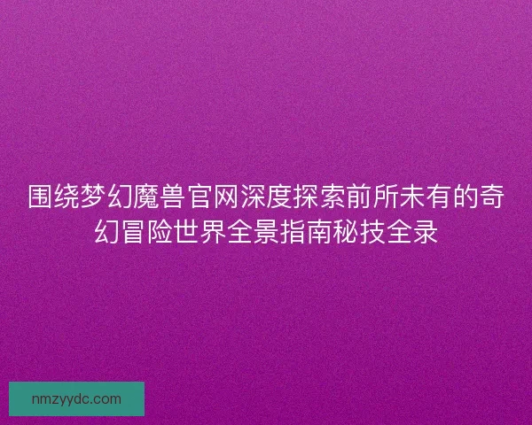 围绕梦幻魔兽官网深度探索前所未有的奇幻冒险世界全景指南秘技全录