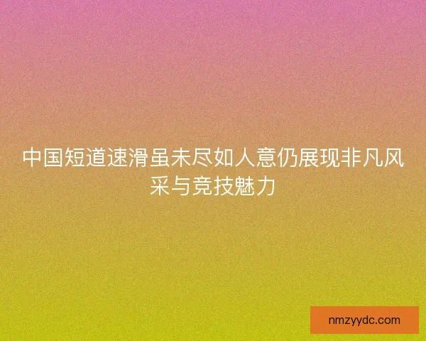 中国短道速滑虽未尽如人意仍展现非凡风采与竞技魅力