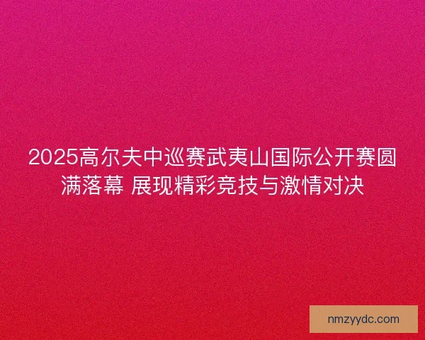 2025高尔夫中巡赛武夷山国际公开赛圆满落幕 展现精彩竞技与激情对决