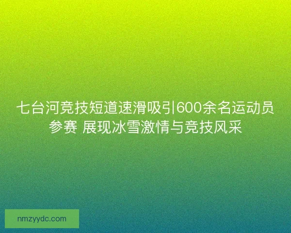 七台河竞技短道速滑吸引600余名运动员参赛 展现冰雪激情与竞技风采