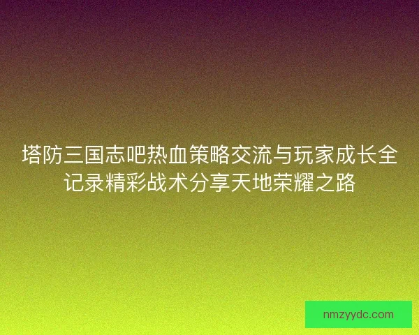 塔防三国志吧热血策略交流与玩家成长全记录精彩战术分享天地荣耀之路