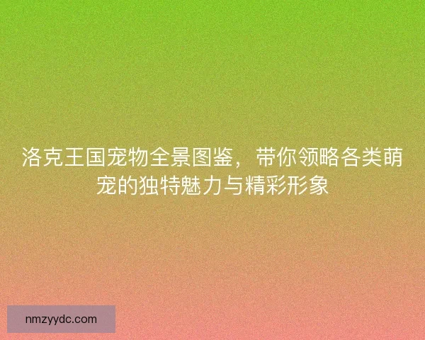 洛克王国宠物全景图鉴，带你领略各类萌宠的独特魅力与精彩形象