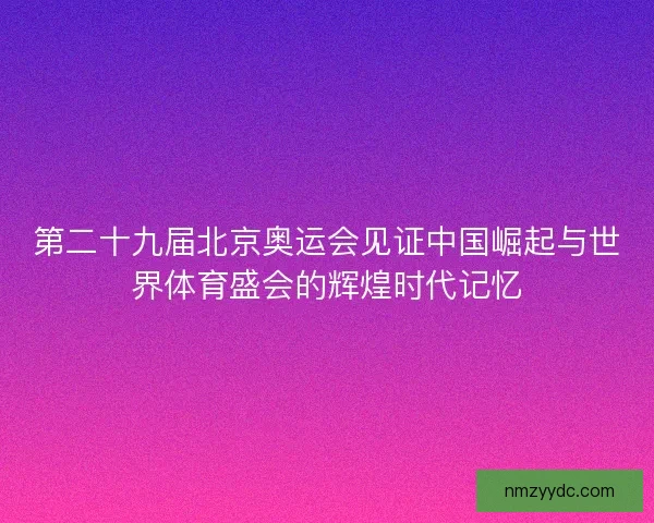 第二十九届北京奥运会见证中国崛起与世界体育盛会的辉煌时代记忆