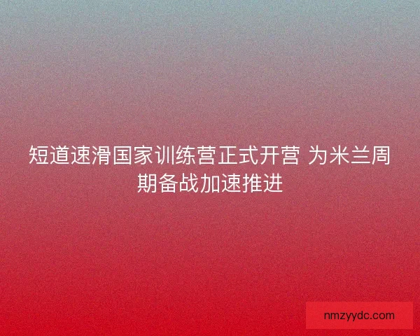短道速滑国家训练营正式开营 为米兰周期备战加速推进