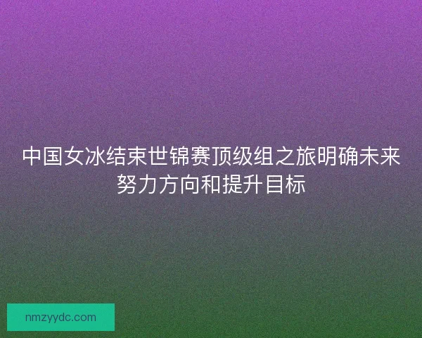 中国女冰结束世锦赛顶级组之旅明确未来努力方向和提升目标