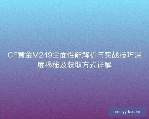 CF黄金M249全面性能解析与实战技巧深度揭秘及获取方式详解