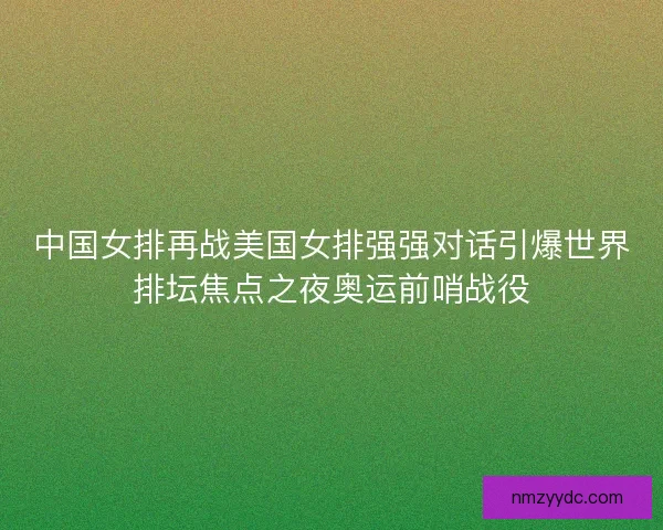 中国女排再战美国女排强强对话引爆世界排坛焦点之夜奥运前哨战役
