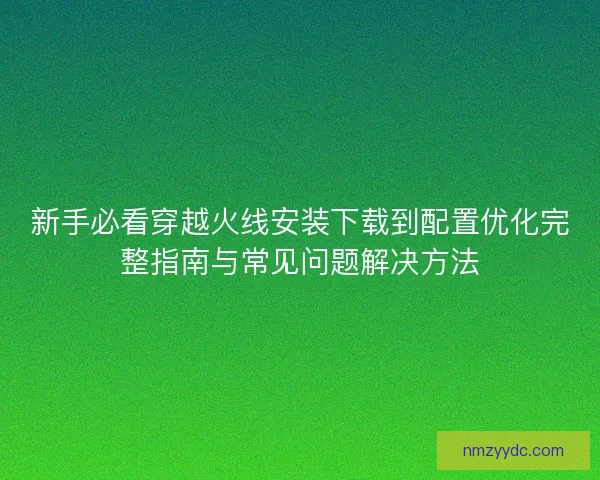新手必看穿越火线安装下载到配置优化完整指南与常见问题解决方法