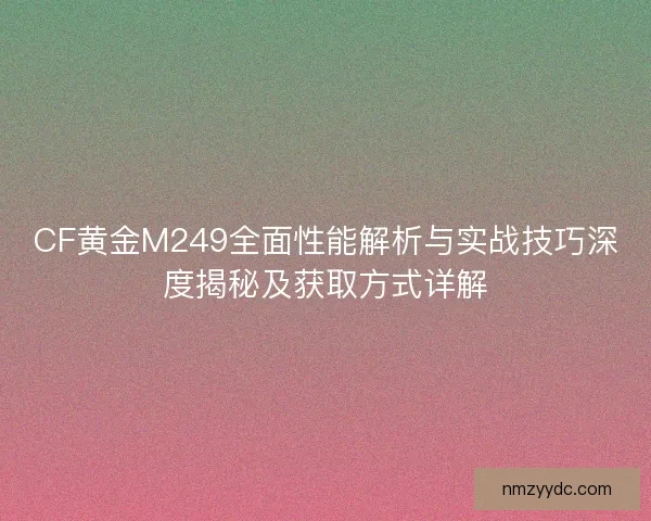 CF黄金M249全面性能解析与实战技巧深度揭秘及获取方式详解