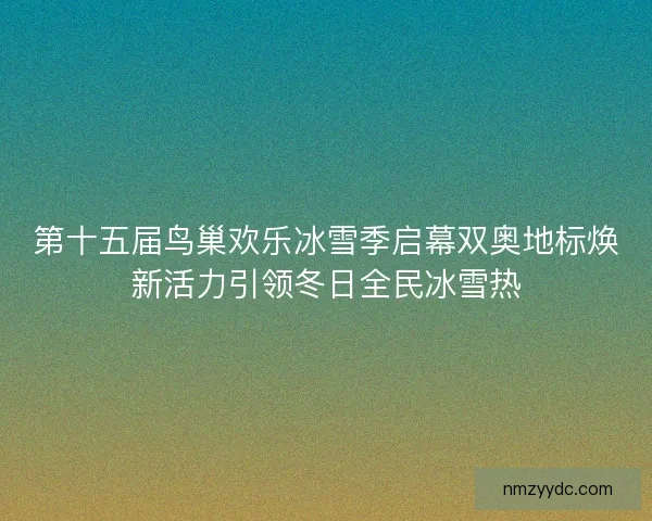 第十五届鸟巢欢乐冰雪季启幕双奥地标焕新活力引领冬日全民冰雪热