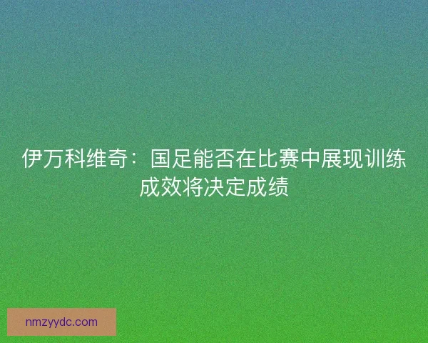 伊万科维奇：国足能否在比赛中展现训练成效将决定成绩