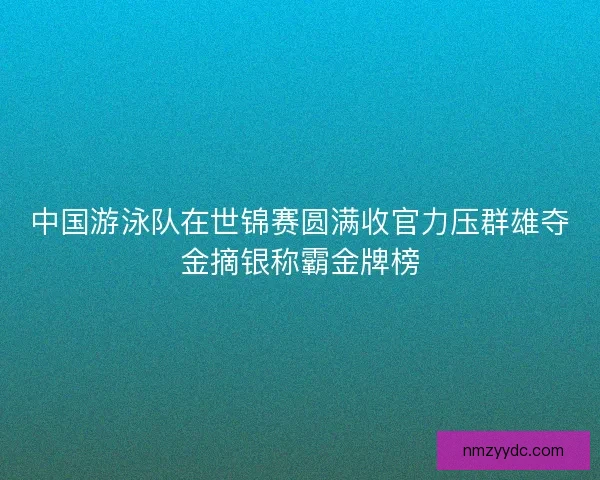 中国游泳队在世锦赛圆满收官力压群雄夺金摘银称霸金牌榜