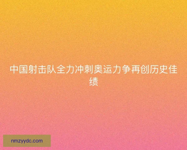 中国射击队全力冲刺奥运力争再创历史佳绩