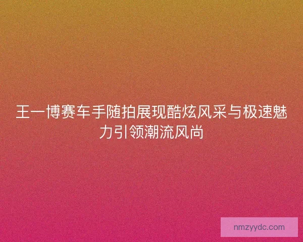 王一博赛车手随拍展现酷炫风采与极速魅力引领潮流风尚